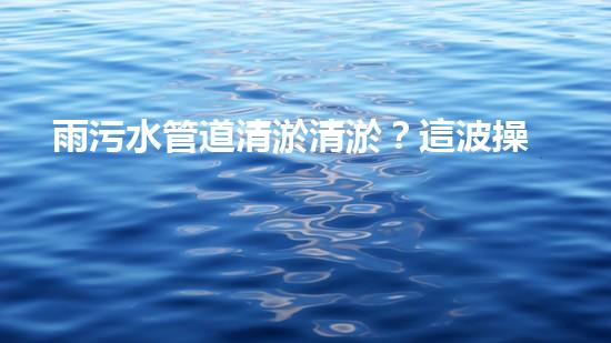 雨污水管道清淤清淤？這波操作到底有多重要？！